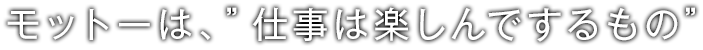 モットーは、”仕事は楽しんでするもの”